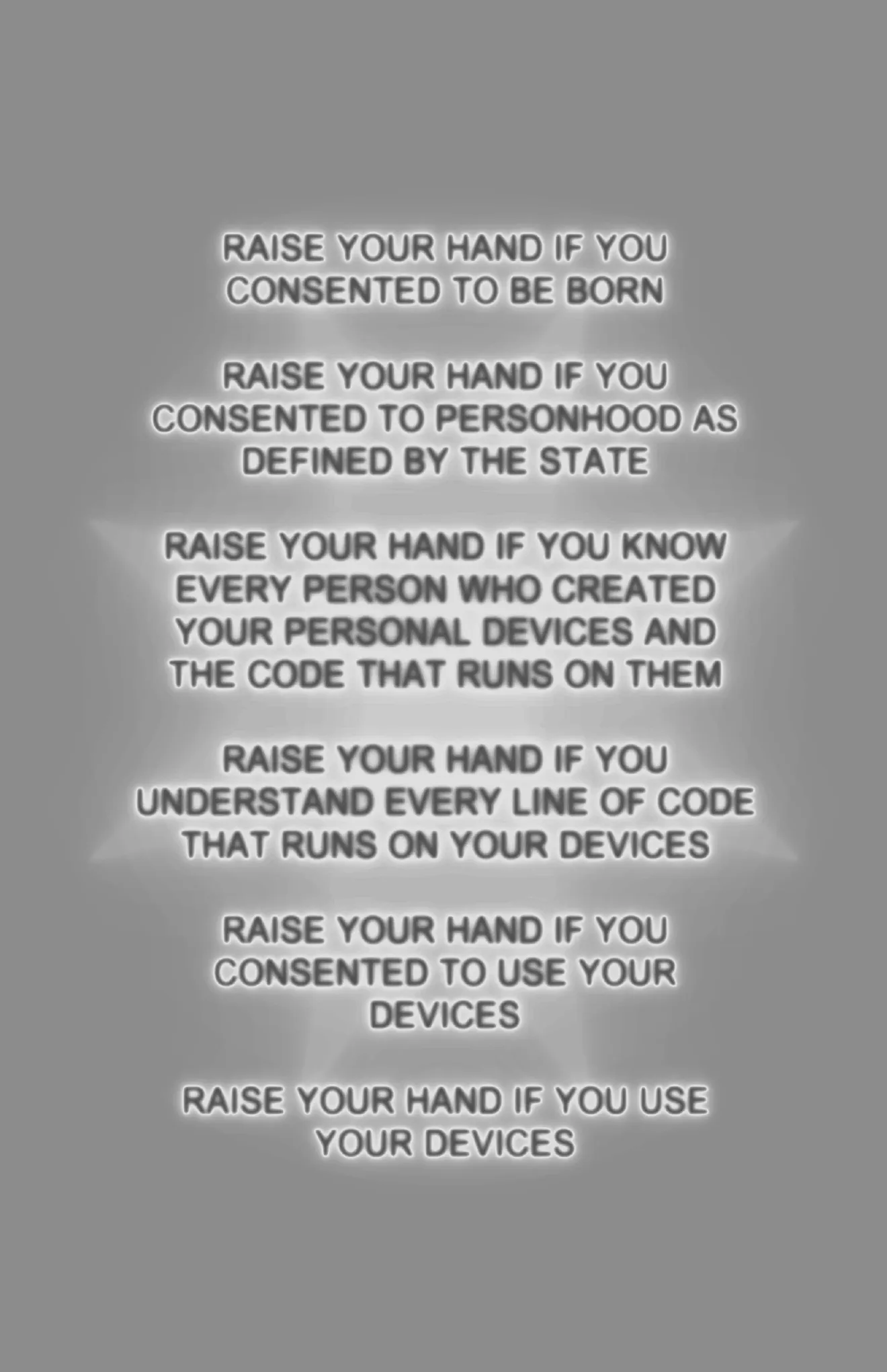 Raise your hand if you consented to be born. Raise your hand if you consented to personhood as defined by the state. Raise your hand if you know every person who created your personal devices and the code that runs on them. Raise your hand if you understand every line of code that runs on your devices. Raise your hand if you consented to use your devices. Raise your hand if you use your devices.